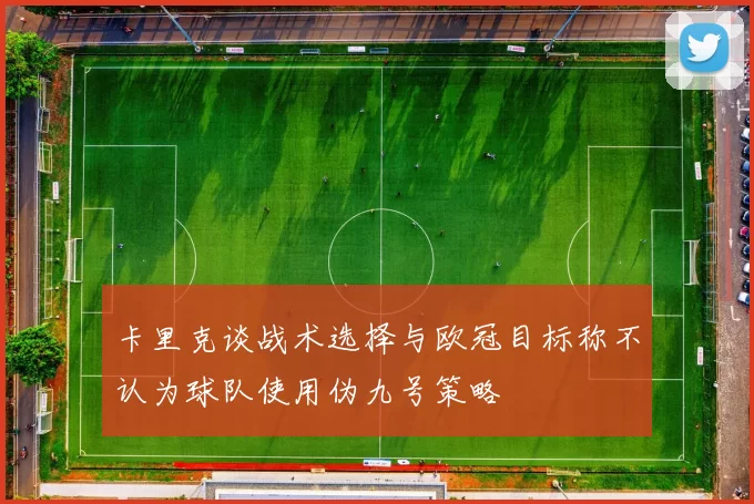 卡里克谈战术选择与欧冠目标称不认为球队使用伪九号策略