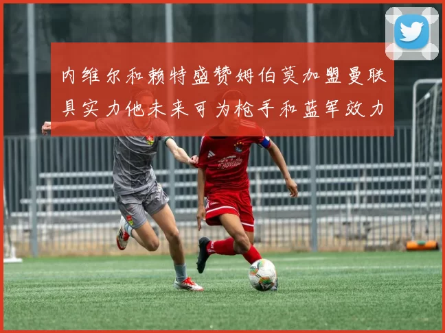 内维尔和赖特盛赞姆伯莫加盟曼联具实力他未来可为枪手和蓝军效力