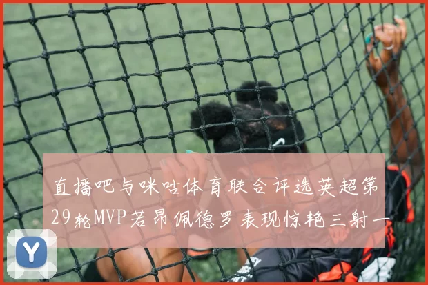 直播吧与咪咕体育联合评选英超第29轮MVP若昂佩德罗表现惊艳三射一传助球队获胜