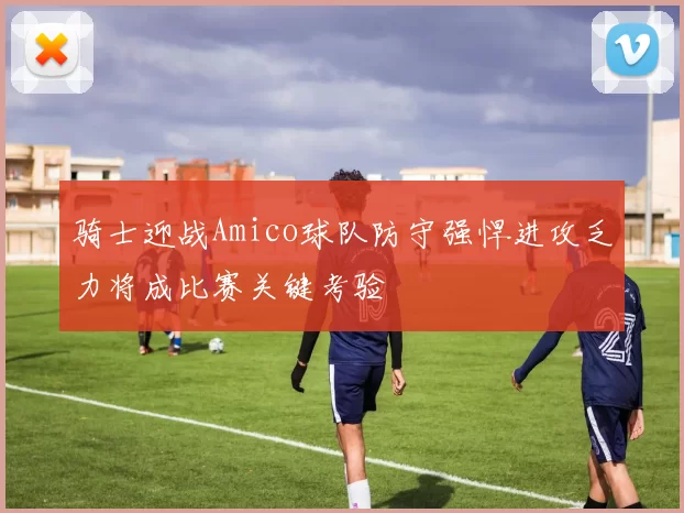 骑士迎战Amico球队防守强悍进攻乏力将成比赛关键考验