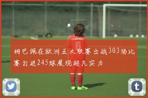 姆巴佩在欧洲五大联赛出战303场比赛打进245球展现超凡实力