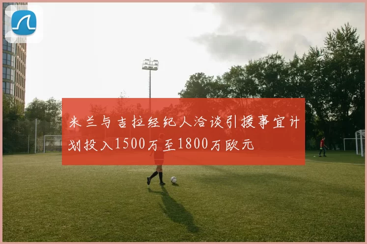 米兰与吉拉经纪人洽谈引援事宜计划投入1500万至1800万欧元