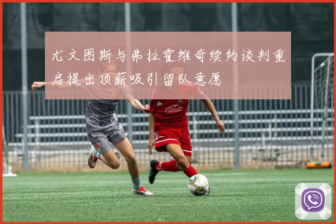 尤文图斯与弗拉霍维奇续约谈判重启提出顶薪吸引留队意愿