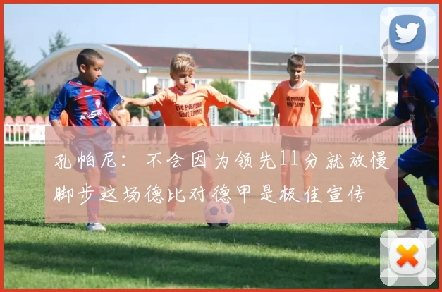 孔帕尼：不会因为领先11分就放慢脚步这场德比对德甲是极佳宣传