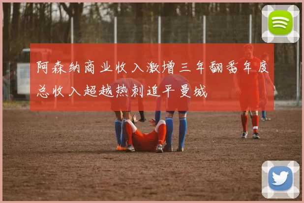 阿森纳商业收入激增三年翻番年度总收入超越热刺追平曼城