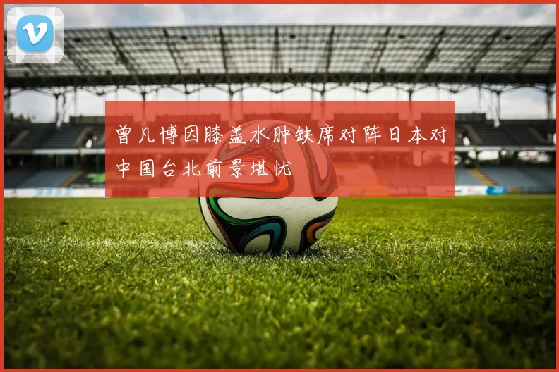 曾凡博因膝盖水肿缺席对阵日本对中国台北前景堪忧