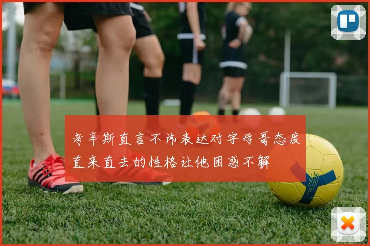考辛斯直言不讳表达对字母哥态度直来直去的性格让他困惑不解