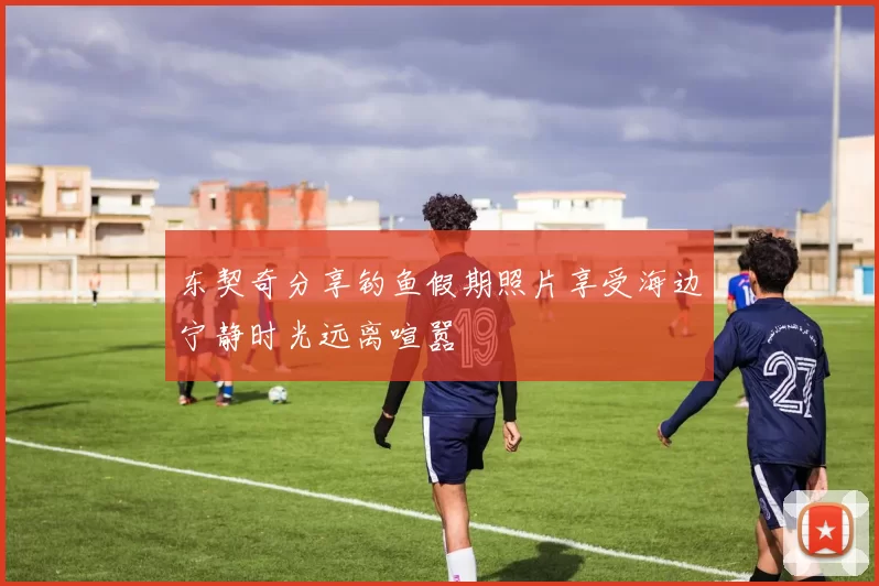东契奇分享钓鱼假期照片享受海边宁静时光远离喧嚣
