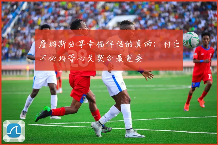 詹姆斯分享幸福伴侣的真谛：付出不必均等心灵契合最重要
