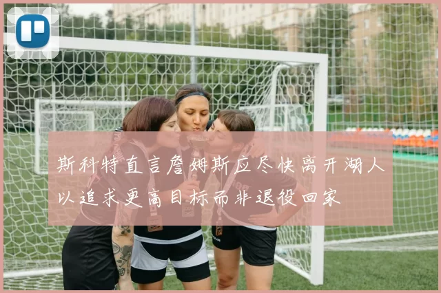 斯科特直言詹姆斯应尽快离开湖人以追求更高目标而非退役回家