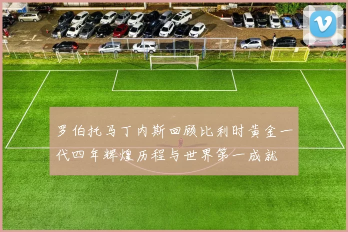 罗伯托马丁内斯回顾比利时黄金一代四年辉煌历程与世界第一成就