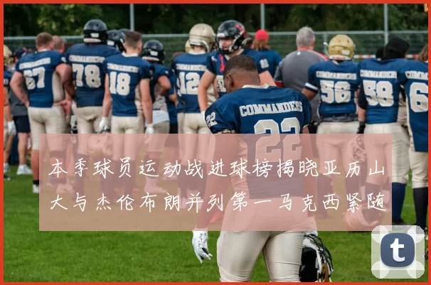 本季球员运动战进球榜揭晓亚历山大与杰伦布朗并列第一马克西紧随其后