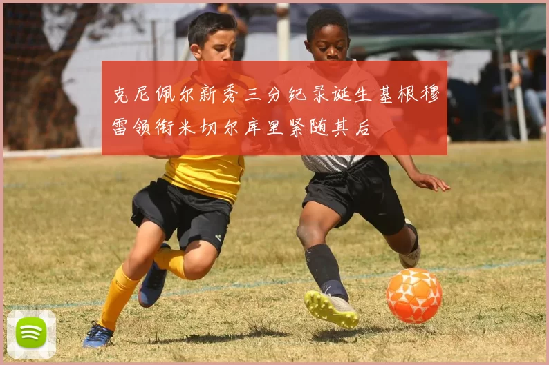 克尼佩尔新秀三分纪录诞生基根穆雷领衔米切尔库里紧随其后