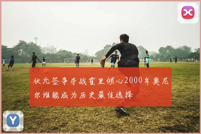 状元签争夺战霍里倾心2000年奥尼尔谁能成为历史最佳选择