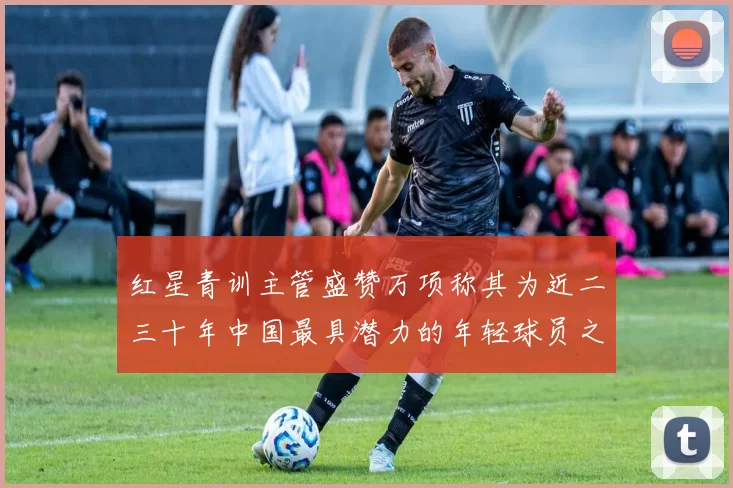 红星青训主管盛赞万项称其为近二三十年中国最具潜力的年轻球员之一