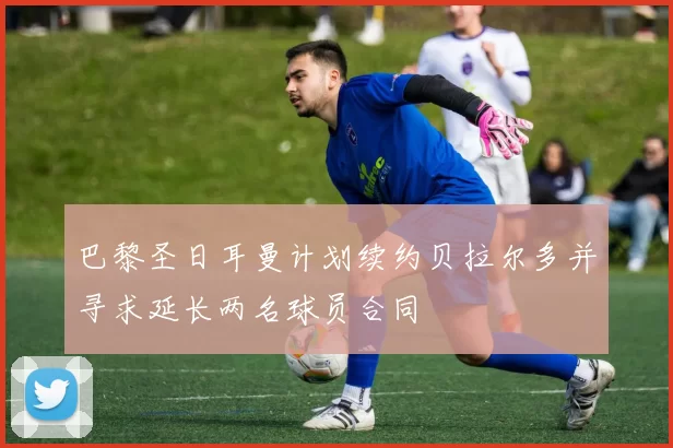 巴黎圣日耳曼计划续约贝拉尔多并寻求延长两名球员合同