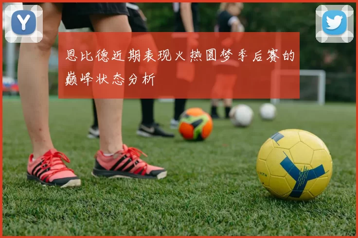 恩比德近期表现火热圆梦季后赛的巅峰状态分析
