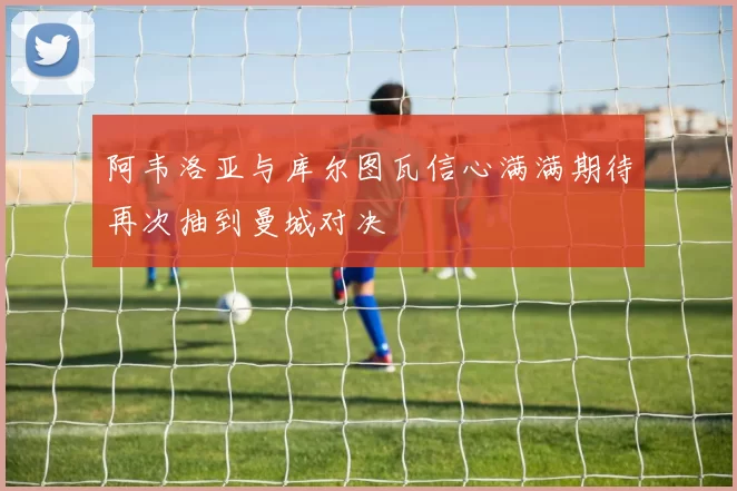阿韦洛亚与库尔图瓦信心满满期待再次抽到曼城对决
