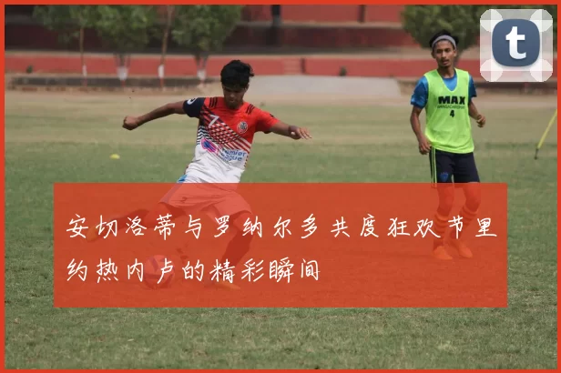 安切洛蒂与罗纳尔多共度狂欢节里约热内卢的精彩瞬间