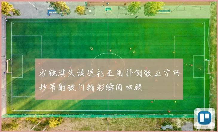 方镜淇失误送礼王刚扑倒张玉宁巧妙吊射破门精彩瞬间回顾
