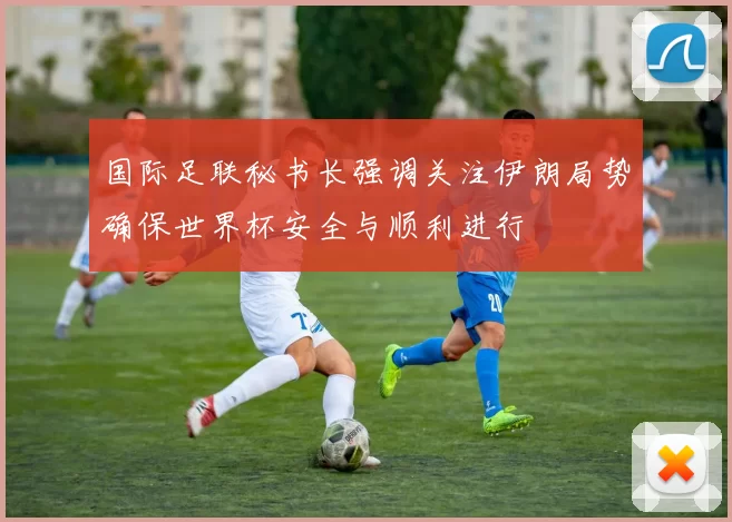 国际足联秘书长强调关注伊朗局势确保世界杯安全与顺利进行
