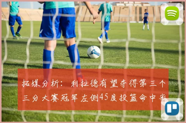 拓媒分析：利拉德有望夺得第三个三分大赛冠军左侧45度投篮命中率惊人