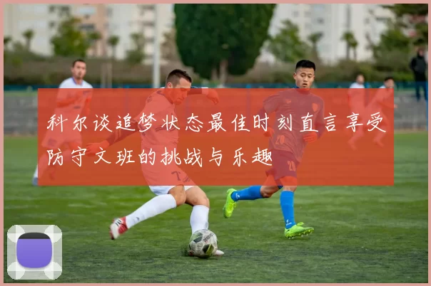 科尔谈追梦状态最佳时刻直言享受防守文班的挑战与乐趣