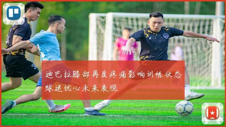 迪巴拉膝部再度疼痛影响训练状态球迷忧心未来表现