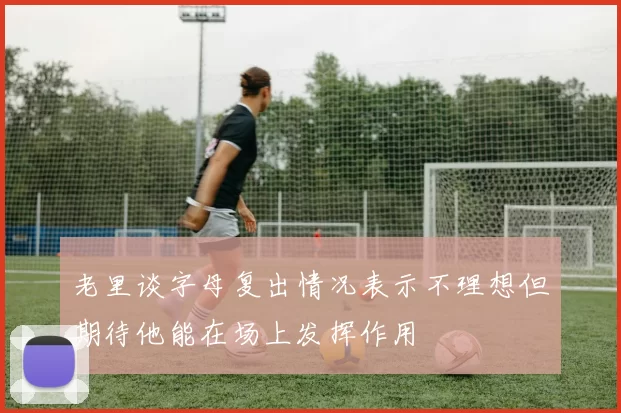 老里谈字母复出情况表示不理想但期待他能在场上发挥作用