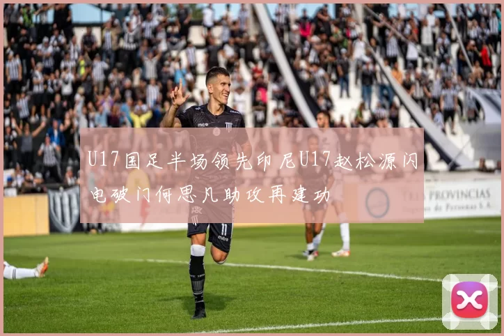 U17国足半场领先印尼U17赵松源闪电破门何思凡助攻再建功