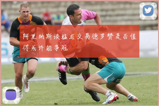 阿里纳斯谈猛龙交易德罗赞是否值得或许能争冠