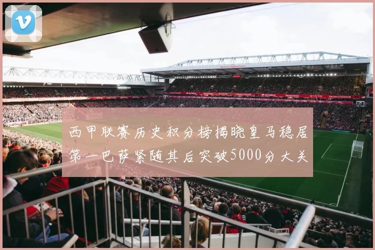 西甲联赛历史积分榜揭晓皇马稳居第一巴萨紧随其后突破5000分大关
