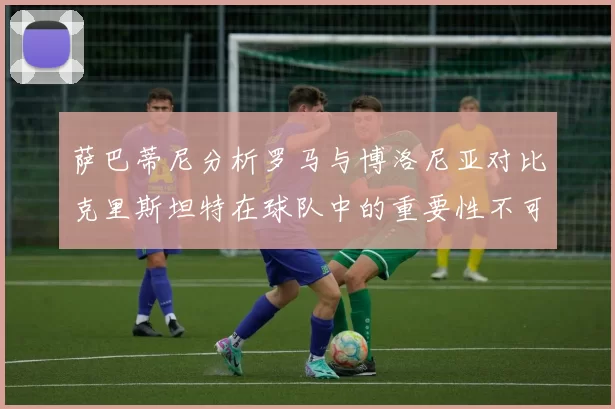 萨巴蒂尼分析罗马与博洛尼亚对比克里斯坦特在球队中的重要性不可替代