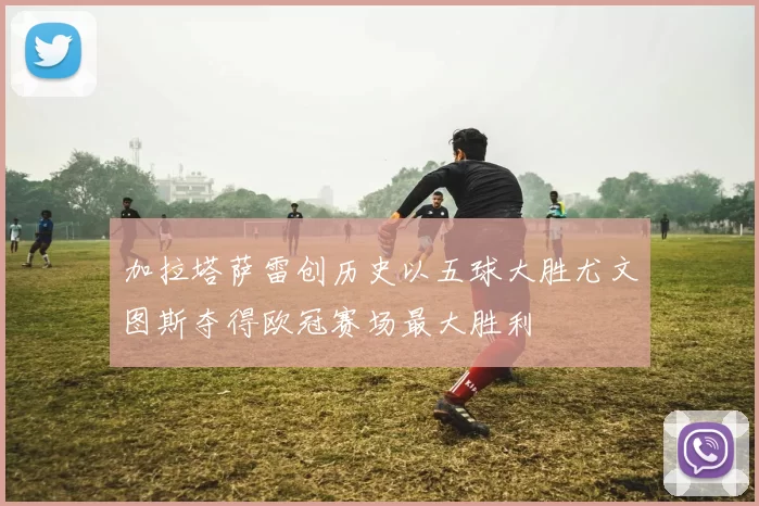 加拉塔萨雷创历史以五球大胜尤文图斯夺得欧冠赛场最大胜利
