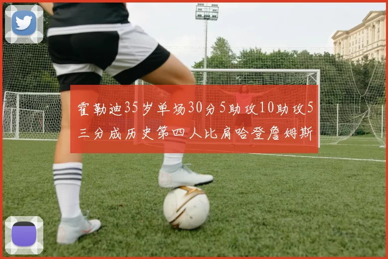 霍勒迪35岁单场30分5助攻10助攻5三分成历史第四人比肩哈登詹姆斯库里